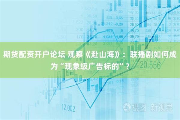 期货配资开户论坛 观察《赴山海》：联播剧如何成为“现象级广告标的”？