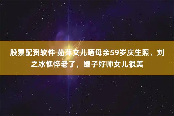 股票配资软件 茹萍女儿晒母亲59岁庆生照，刘之冰憔悴老了，继子好帅女儿很美