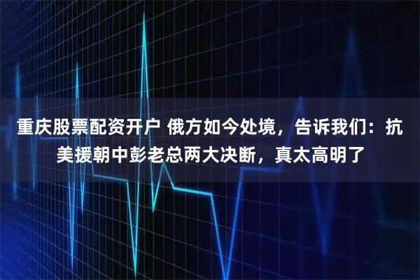 重庆股票配资开户 俄方如今处境，告诉我们：抗美援朝中彭老总两大决断，真太高明了